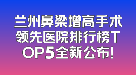 兰州鼻梁增高手术领先医院排行榜TOP5全新公布！