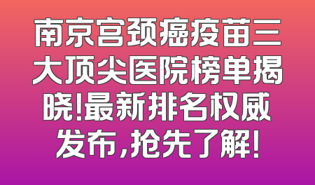 南京宫颈癌疫苗三大顶尖医院榜单揭晓！最新排名权威发布，抢先了解！