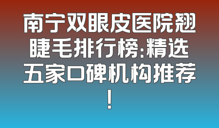 南宁双眼皮医院翘睫毛排行榜：精选五家口碑机构推荐！