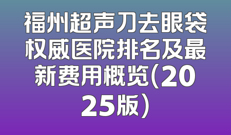 福州超声刀去眼袋权威医院排名及最新费用概览（2025版）
