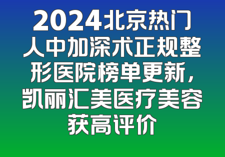 2024北京热门人中加深术正规整形医院榜单更新，凯丽汇美医疗美容获高评价