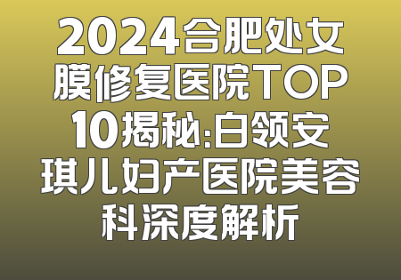 2024合肥处女膜修复医院TOP10揭秘：白领安琪儿妇产医院美容科深度解析
