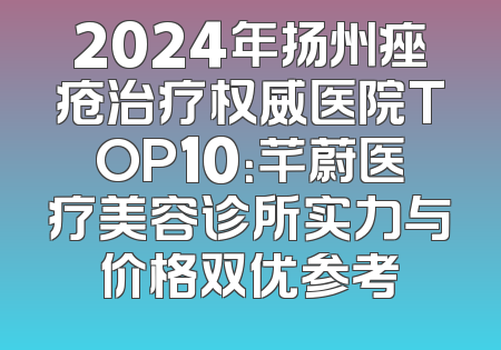 2024年扬州痤疮治疗权威医院TOP10：芊蔚医疗美容诊所实力与价格双优参考