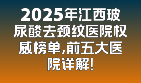 2025年江西玻尿酸去颈纹医院权威榜单，前五大医院详解！