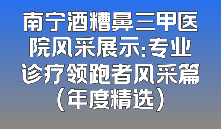 南宁酒糟鼻三甲医院风采展示：专业诊疗领跑者风采篇（年度精选）