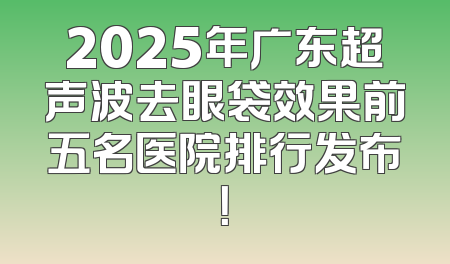2025年广东超声波去眼袋效果前五名医院排行发布！