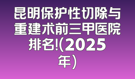 昆明保护性切除与重建术前三甲医院排名！(2025年)