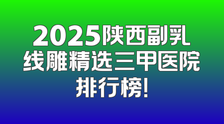 2025陕西副乳线雕精选三甲医院排行榜！