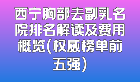 西宁胸部去副乳名院排名解读及费用概览（权威榜单前五强）