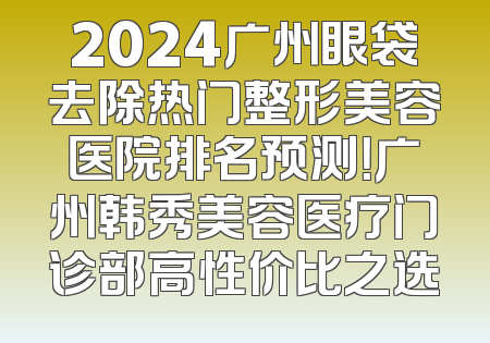 2024广州眼袋去除热门整形美容医院排名预测！广州韩秀美容医疗门诊部高性价比之选