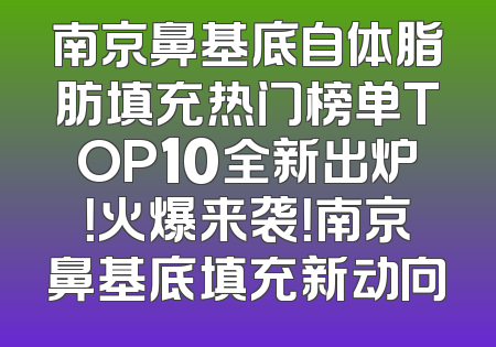 南京鼻基底自体脂肪填充热门榜单TOP10全新出炉！火爆来袭！南京鼻基底填充新动向