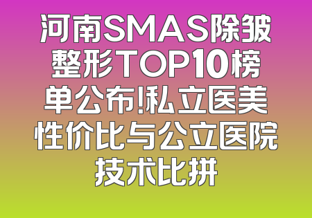 河南SMAS除皱整形TOP10榜单公布！私立医美性价比与公立医院技术比拼