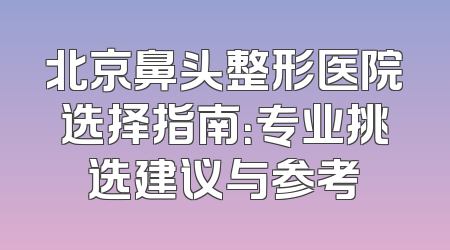 北京鼻头整形医院选择指南：专业挑选建议与参考