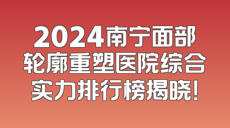 2024南宁面部轮廓重塑医院综合实力排行榜揭晓！