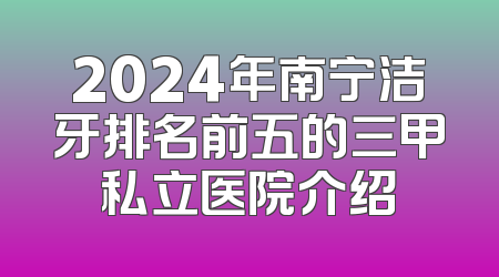 2024年南宁洁牙排名前五的三甲私立医院介绍