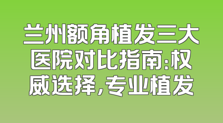 兰州额角植发三大医院对比指南：权威选择，专业植发