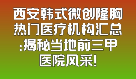 西安韩式微创隆胸热门医疗机构汇总：揭秘当地前三甲医院风采！