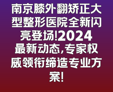 南京膝外翻矫正大型整形医院全新闪亮登场！2024最新动态，专家权威领衔缔造专业方案！