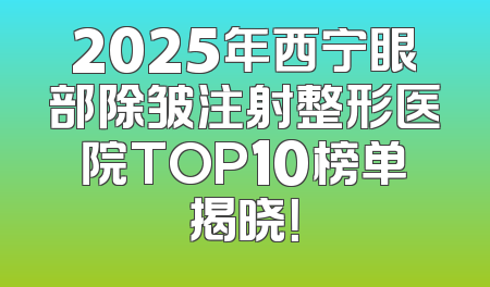 2025年西宁眼部除皱注射整形医院TOP10榜单揭晓！