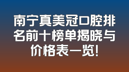 南宁真美冠口腔排名前十榜单揭晓与价格表一览！