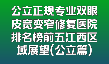 公立正规专业双眼皮宽变窄修复医院排名榜前五江西区域展望（公立篇）