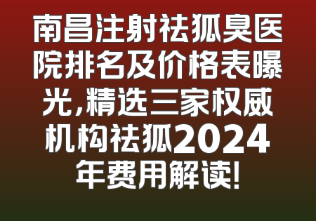 南昌注射祛狐臭医院排名及价格表曝光，精选三家权威机构祛狐2024年费用解读！