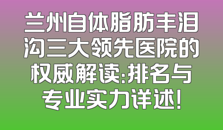 兰州自体脂肪丰泪沟三大领先医院的权威解读：排名与专业实力详述！