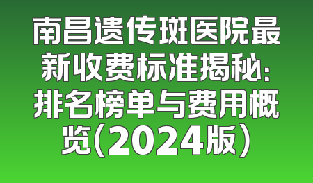 南昌遗传斑医院最新收费标准揭秘：排名榜单与费用概览（2024版）