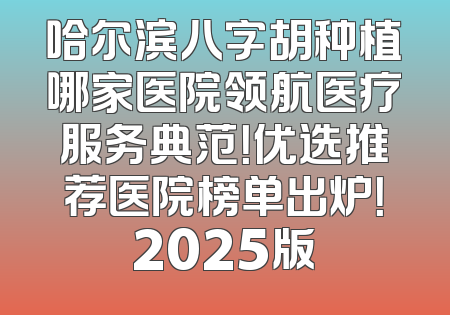 哈尔滨八字胡种植哪家医院领航医疗服务典范！优选推荐医院榜单出炉！2025版