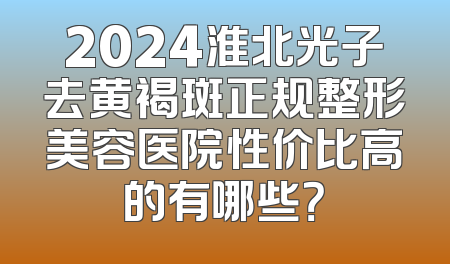 2024淮北光子去黄褐斑正规整形美容医院性价比高的有哪些？