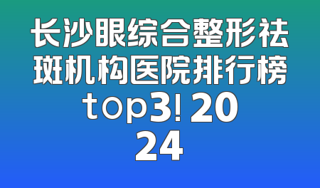 长沙眼综合整形祛斑机构医院排行榜top3! 2024