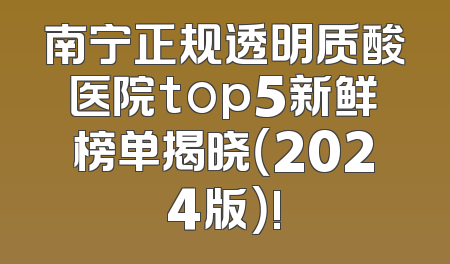 南宁正规透明质酸医院top5新鲜榜单揭晓（2024版）!