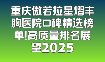 重庆傲若拉星熠丰胸医院口碑精选榜单！高质量排名展望2025