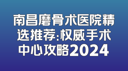 南昌磨骨术医院精选推荐：权威手术中心攻略2024