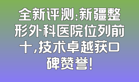 全新评测：新疆整形外科医院位列前十，技术卓越获口碑赞誉！