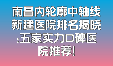 南昌内轮廓中轴线新建医院排名揭晓：五家实力口碑医院推荐！