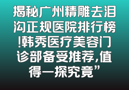 揭秘广州精雕去泪沟正规医院排行榜！韩秀医疗美容门诊部备受推荐，值得一探究竟”