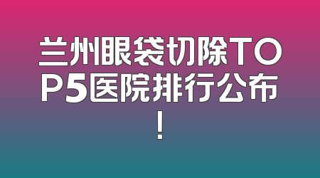兰州眼袋切除TOP5医院排行公布！