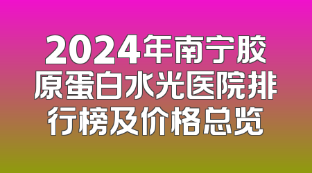 2024年南宁胶原蛋白水光医院排行榜及价格总览