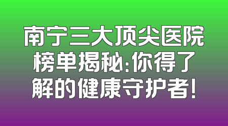 南宁三大顶尖医院榜单揭秘：你得了解的健康守护者！
