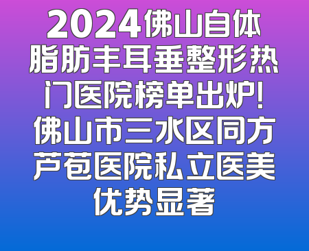 2024佛山自体脂肪丰耳垂整形热门医院榜单出炉！佛山市三水区同方芦苞医院私立医美优势显著