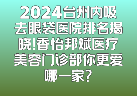 2024台州内吸去眼袋医院排名揭晓！香怡邦斌医疗美容门诊部你更爱哪一家？
