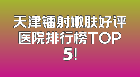 天津镭射嫩肤好评医院排行榜TOP5！