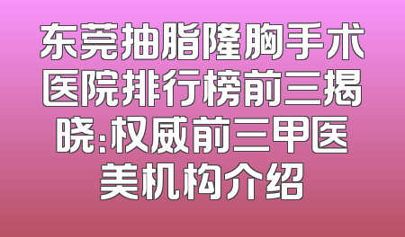 东莞抽脂隆胸手术医院排行榜前三揭晓：权威前三甲医美机构介绍