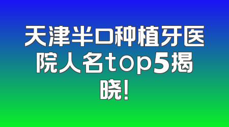 天津半口种植牙医院人名top5揭晓！