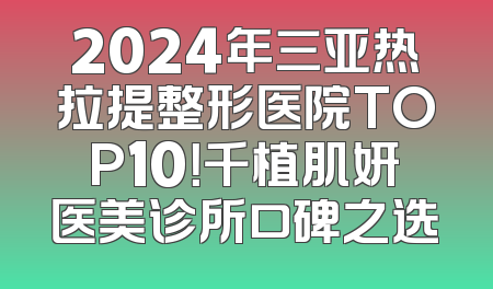 2024年三亚热拉提整形医院TOP10！千植肌妍医美诊所口碑之选