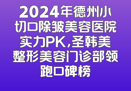 2024年德州小切口除皱美容医院实力PK，圣韩美整形美容门诊部领跑口碑榜