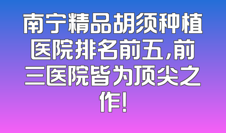 南宁精品胡须种植医院排名前五，前三医院皆为顶尖之作！