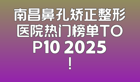 南昌鼻孔矫正整形医院热门榜单TOP10 2025！