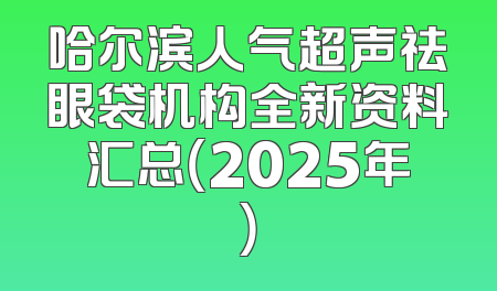 哈尔滨人气超声祛眼袋机构全新资料汇总（2025年）